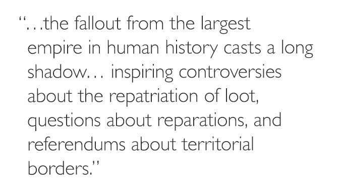 '…the fallout from the largest empire in human history casts a long shadow. . . inspiring controversies about the repatriation of loot, questions about reparations, and referendums about territorial borders.'
