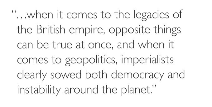 '…when it comes to the legacies of the British empire, opposite things can be true at once, and when it comes to geopolitics, imperialists clearly sowed both democracy and instability around the planet.'