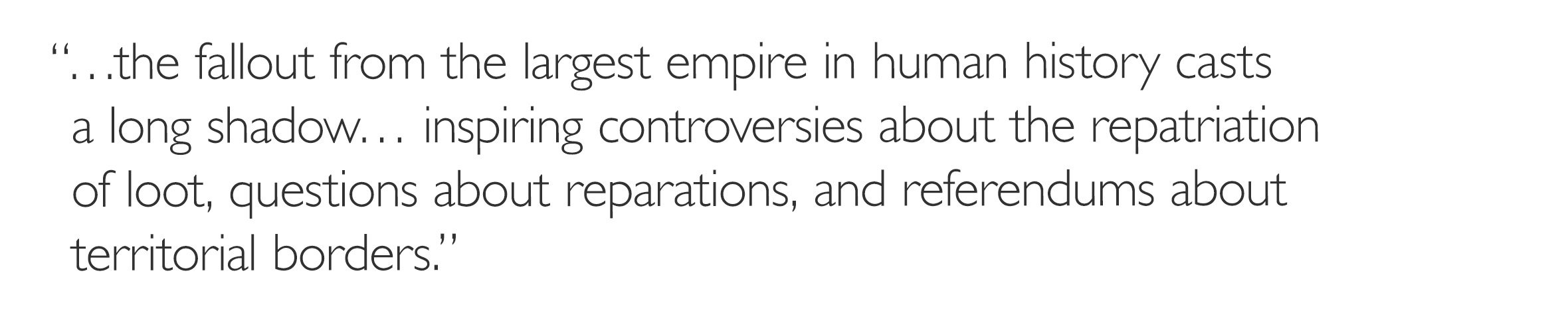 '…the fallout from the largest empire in human history casts a long shadow. . . inspiring controversies about the repatriation of loot, questions about reparations, and referendums about territorial borders.'