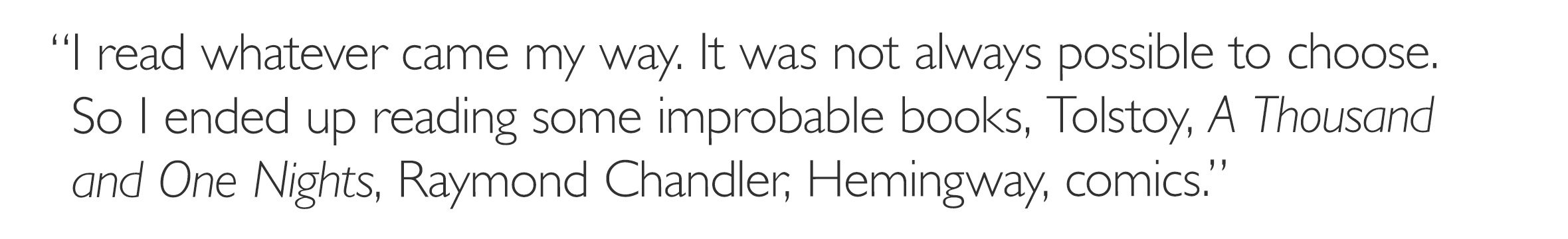 'I read whatever came my way. It was not always possible to choose. So I ended up reading some improbable books, Tolstoy, *A Thousand and One Nights*, Raymond Chandler, Hemingway, comics.'