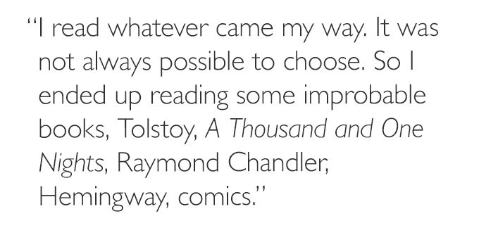 'I read whatever came my way. It was not always possible to choose. So I ended up reading some improbable books, Tolstoy, *A Thousand and One Nights*, Raymond Chandler, Hemingway, comics.'